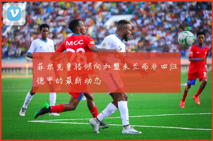 菲尔克鲁格倾向加盟米兰而非回归德甲的最新动态