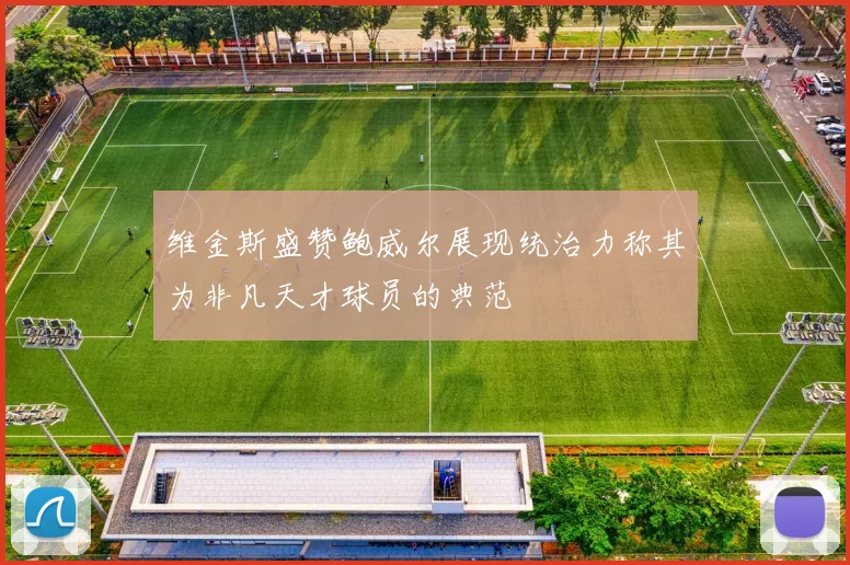 维金斯盛赞鲍威尔展现统治力称其为非凡天才球员的典范