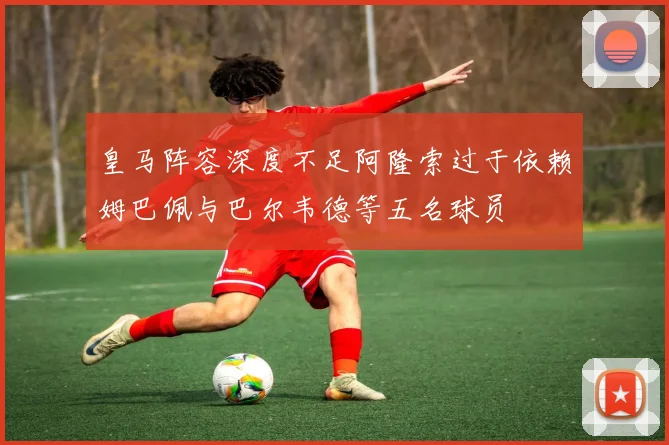 皇马阵容深度不足阿隆索过于依赖姆巴佩与巴尔韦德等五名球员