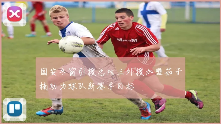 国安冬窗引援总结三外援加盟茹子楠助力球队新赛季目标