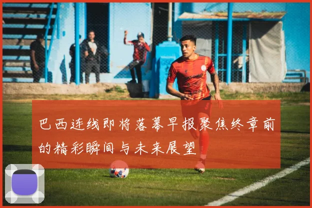 巴西连线即将落幕早报聚焦终章前的精彩瞬间与未来展望