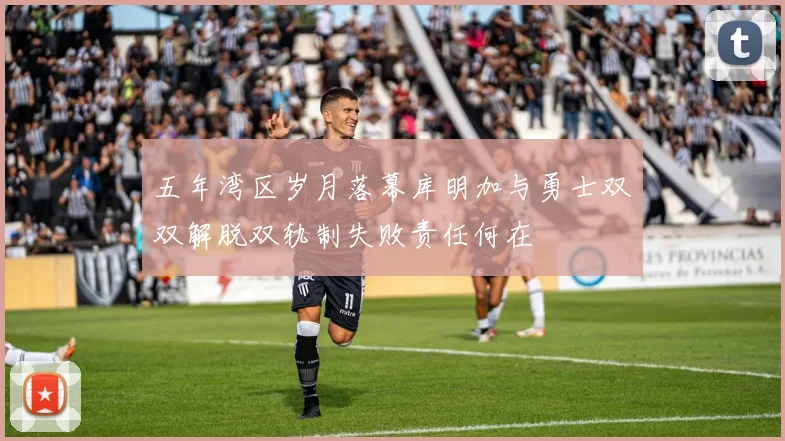 五年湾区岁月落幕库明加与勇士双双解脱双轨制失败责任何在