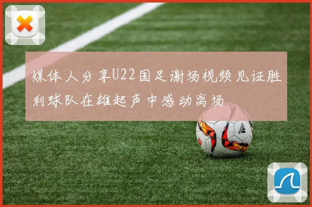 媒体人分享U22国足谢场视频见证胜利球队在雄起声中感动离场
