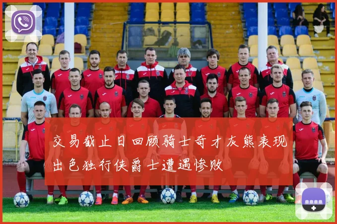 交易截止日回顾骑士奇才灰熊表现出色独行侠爵士遭遇惨败