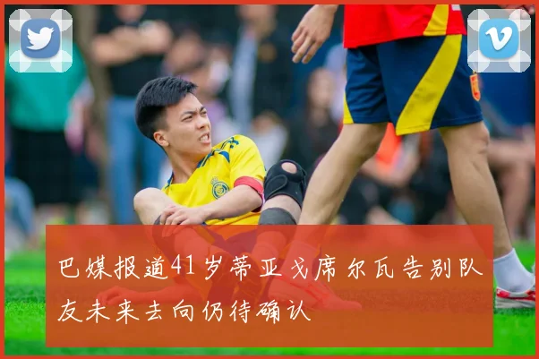 巴媒报道41岁蒂亚戈席尔瓦告别队友未来去向仍待确认