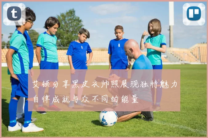 艾顿分享黑皮衣帅照展现独特魅力自律成就与众不同的能量