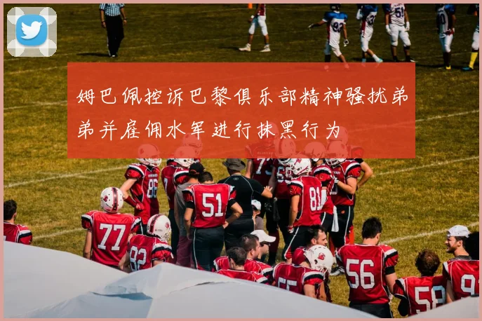 姆巴佩控诉巴黎俱乐部精神骚扰弟弟并雇佣水军进行抹黑行为