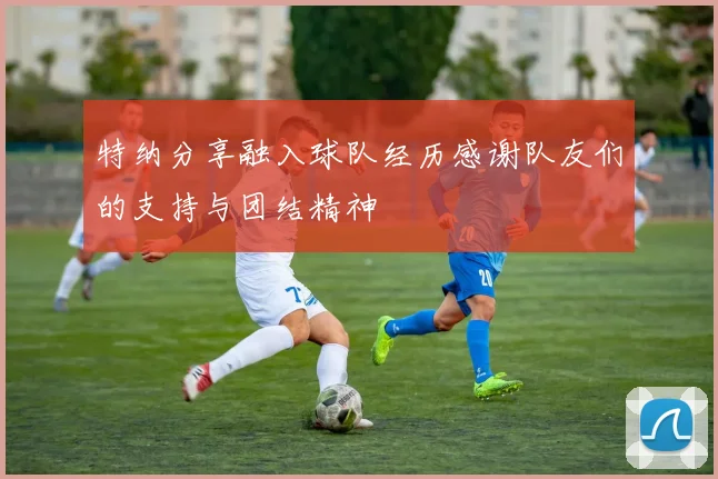 特纳分享融入球队经历感谢队友们的支持与团结精神