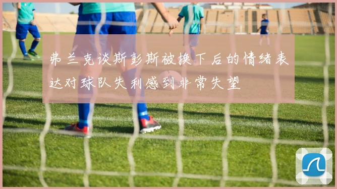 弗兰克谈斯彭斯被换下后的情绪表达对球队失利感到非常失望