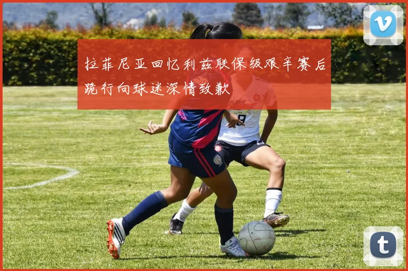 拉菲尼亚回忆利兹联保级艰辛赛后跪行向球迷深情致歉