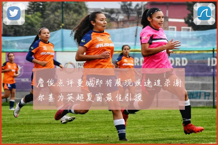 詹俊点评曼城即将展现疾速追杀谢尔基为英超夏窗最佳引援