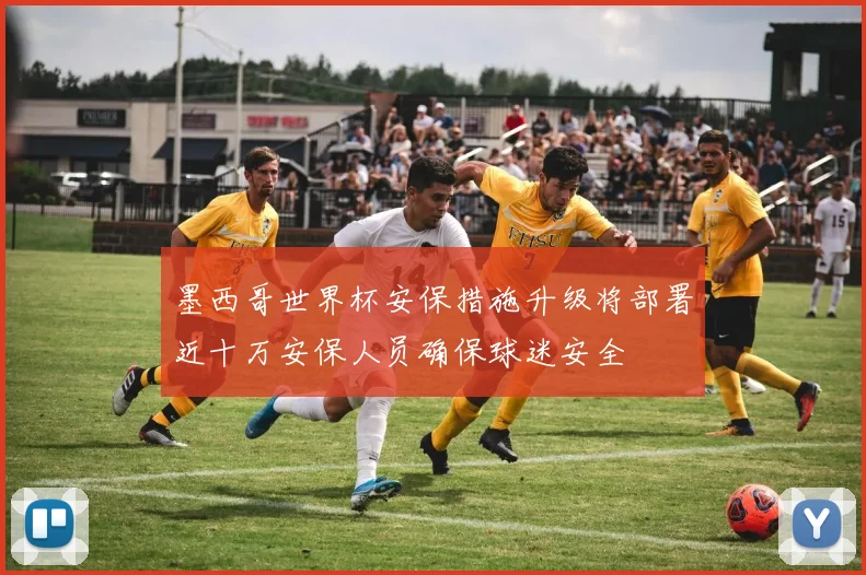 墨西哥世界杯安保措施升级将部署近十万安保人员确保球迷安全