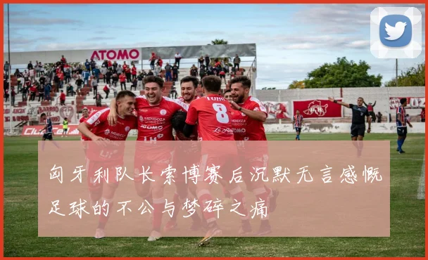 匈牙利队长索博赛后沉默无言感慨足球的不公与梦碎之痛