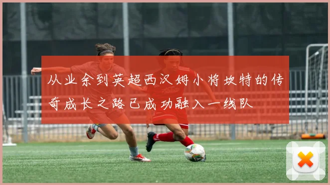 从业余到英超西汉姆小将坎特的传奇成长之路已成功融入一线队