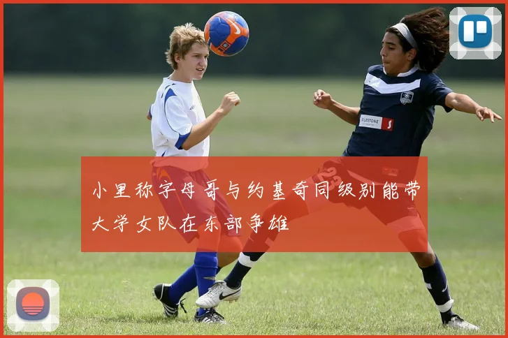 小里称字母哥与约基奇同级别能带大学女队在东部争雄