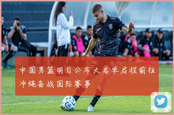 中国男篮明日公布大名单启程前往冲绳备战国际赛事