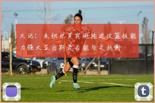 火记：米切尔罗宾逊抢进攻篮板能力强大亚当斯是否能与之抗衡