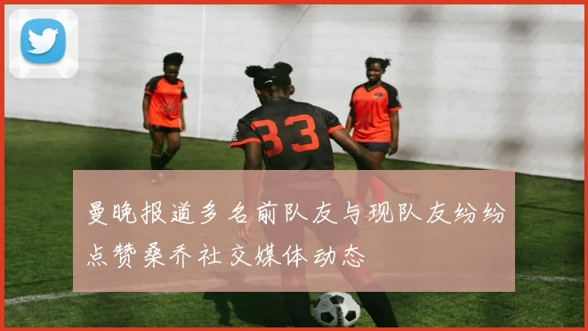 曼晚报道多名前队友与现队友纷纷点赞桑乔社交媒体动态