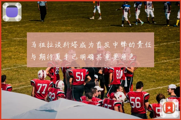 马祖拉谈科塔成为首发中锋的责任与期待夏季已明确其重要角色