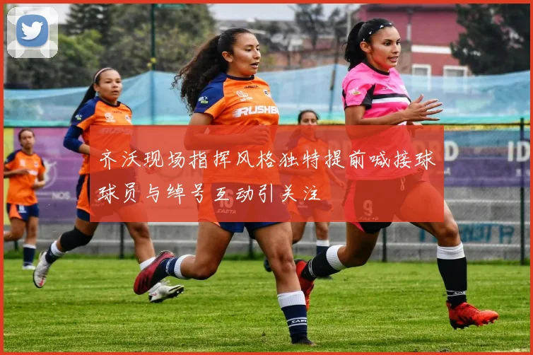 齐沃现场指挥风格独特提前喊接球球员与绰号互动引关注