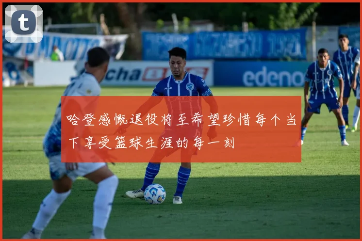 哈登感慨退役将至希望珍惜每个当下享受篮球生涯的每一刻