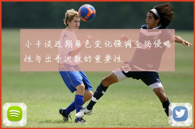 小卡谈近期角色变化强调全场侵略性与出手次数的重要性