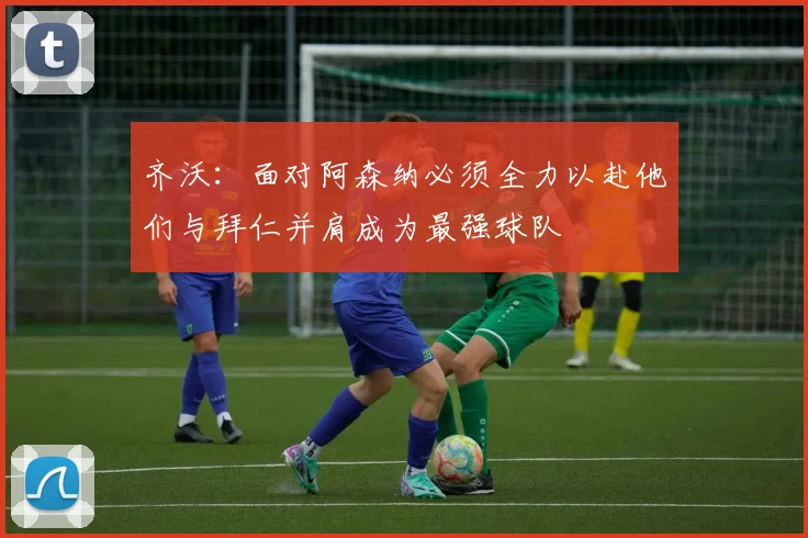 齐沃：面对阿森纳必须全力以赴他们与拜仁并肩成为最强球队