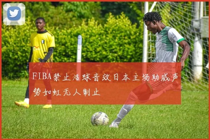 FIBA禁止活球音效日本主场助威声势如虹无人制止