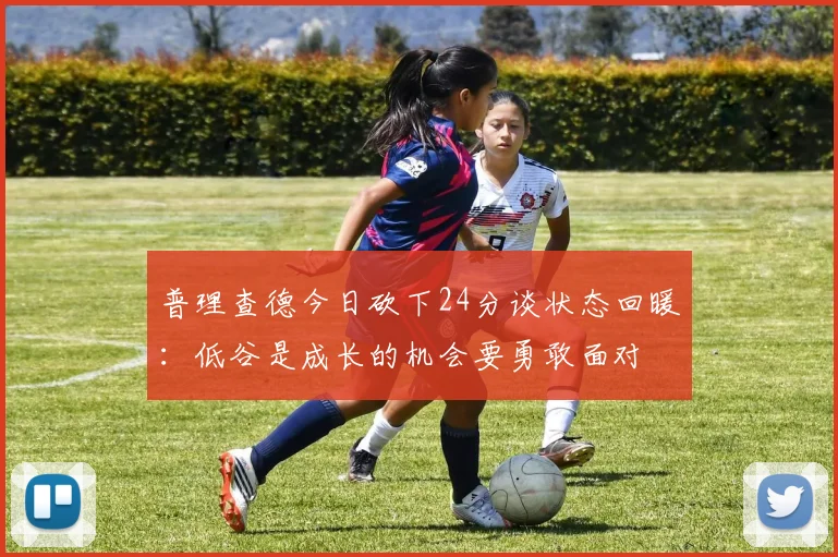 普理查德今日砍下24分谈状态回暖：低谷是成长的机会要勇敢面对