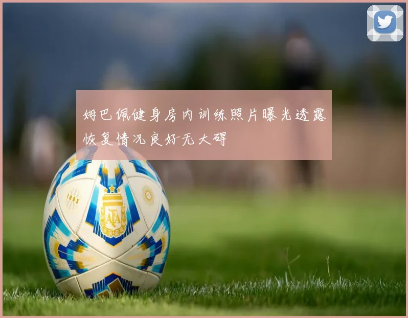 姆巴佩健身房内训练照片曝光透露恢复情况良好无大碍