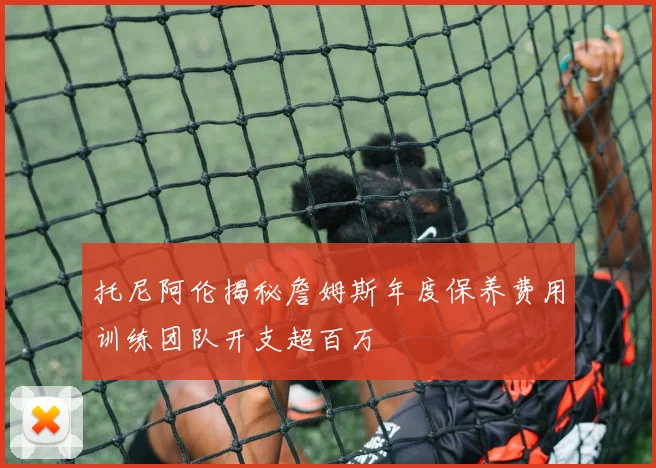 托尼阿伦揭秘詹姆斯年度保养费用训练团队开支超百万