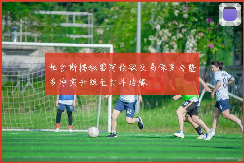 帕金斯揭秘雷阿伦欲交易保罗与隆多冲突升级至打斗边缘